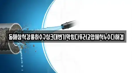 동해삼척강릉하수구싱크대변기막힘다뚜러고압세척누수다해결